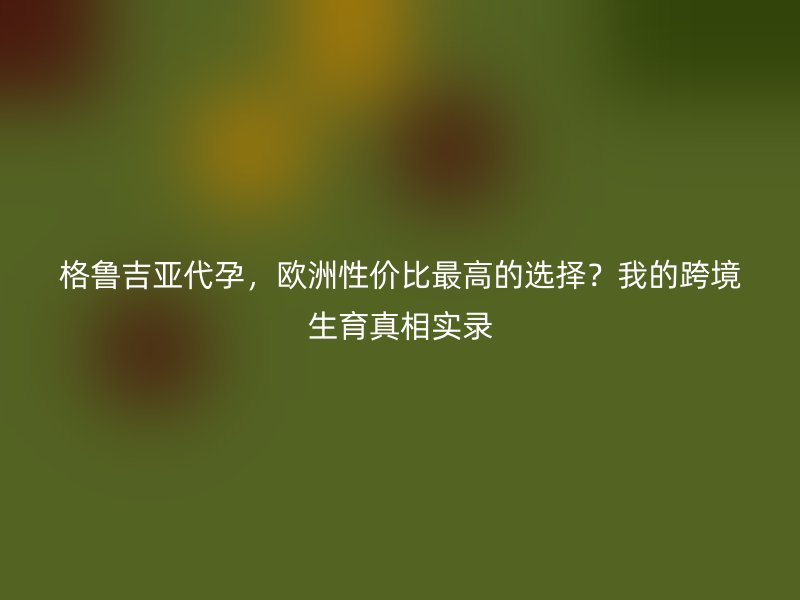 格鲁吉亚代孕，欧洲性价比最高的选择？我的跨境生育真相实录