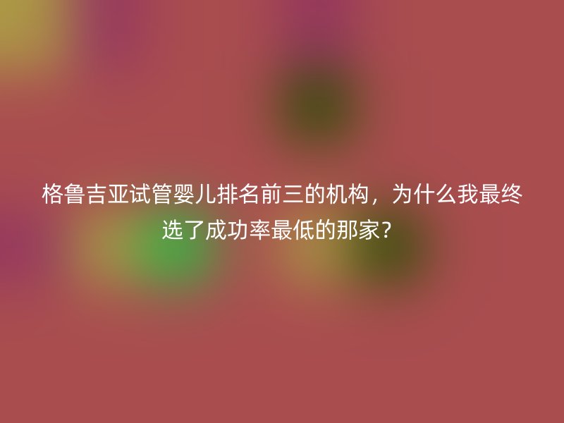 格鲁吉亚试管婴儿排名前三的机构，为什么我最终选了成功率最低的那家？