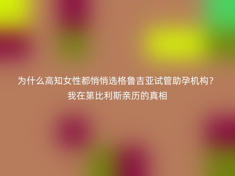 为什么高知<a href='/tags/44_1.html' target='_blank'><u>女性</u></a>都悄悄选格鲁吉亚试管助孕机构？我在第比利斯亲历的真相