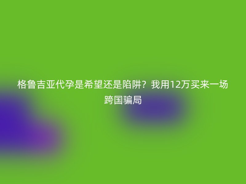 格鲁吉亚代孕是希望还是陷阱？我用12万买来一场跨国骗局