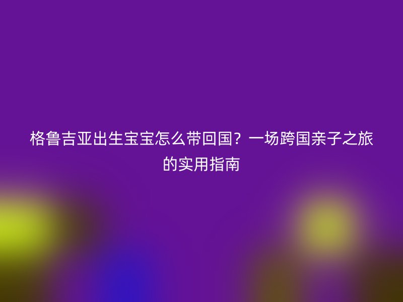 格鲁吉亚出生宝宝怎么带回国？一场跨国亲子之旅的实用指南