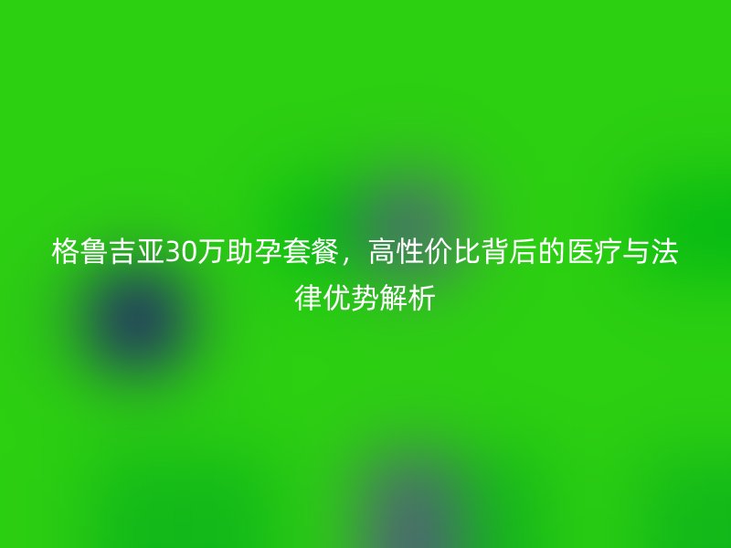 格鲁吉亚30万助孕套餐，高性价比背后的医疗与法律优势解析