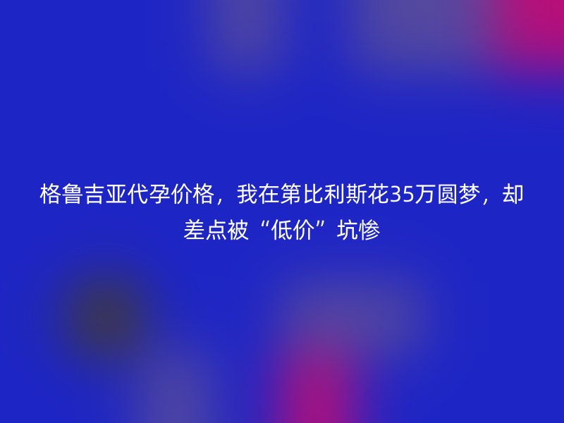 格鲁吉亚代孕价格，我在第比利斯花35万圆梦，却差点被“低价”坑惨
