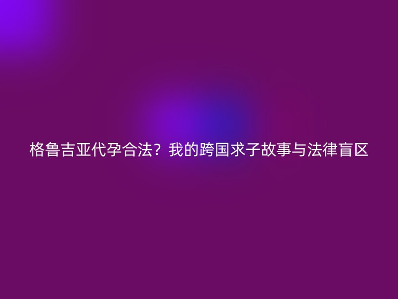 格鲁吉亚代孕合法？我的跨国求子故事与法律盲区