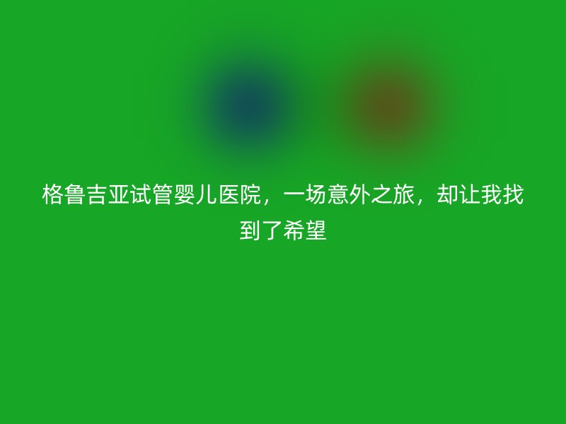 格鲁吉亚试管婴儿医院，一场意外之旅，却让我找到了希望