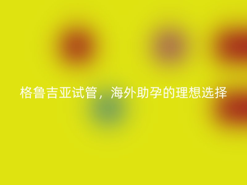 格鲁吉亚试管，海外助孕的理想选择