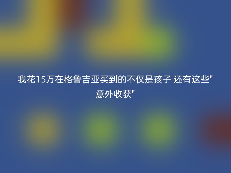 我花15万在格鲁吉亚买到的不仅是孩子 还有这些