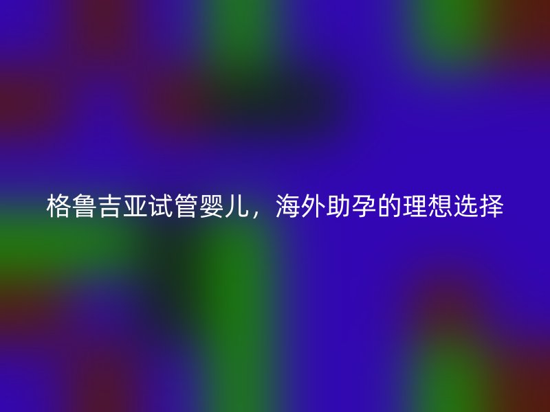 格鲁吉亚试管婴儿，海外助孕的理想选择
