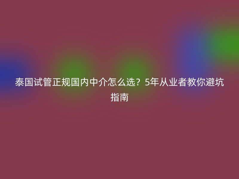 泰国试管正规国内中介怎么选？5年从业者教你避坑指南
