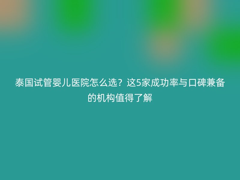 泰国<a href='/' target='_blank'><u>试管婴儿医院</u></a>怎么选？这5家成功率与口碑兼备的机构值得了解