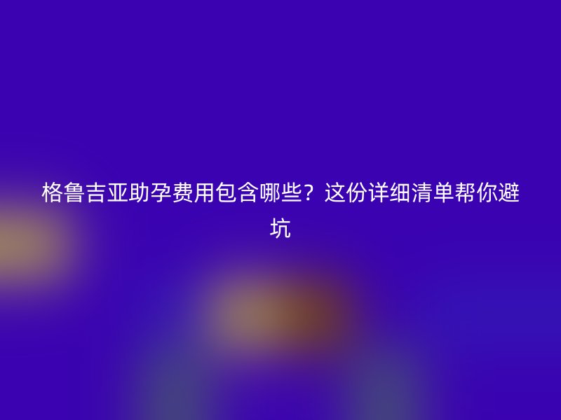 格鲁吉亚助孕费用包含哪些?这份详细清单帮你避坑