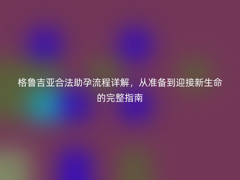 格鲁吉亚合法助孕流程详解,从准备到迎接新生命的完整指南