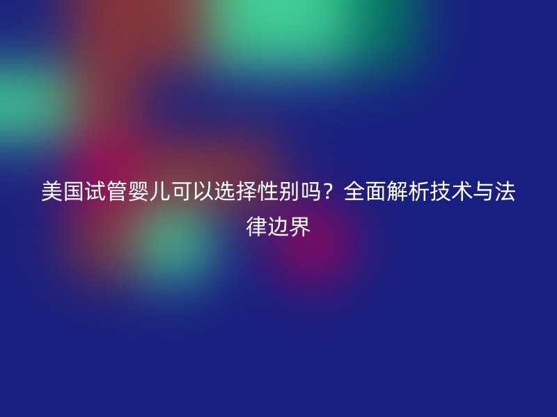 美国试管婴儿可以选择性别吗?全面解析技术与法律边界
