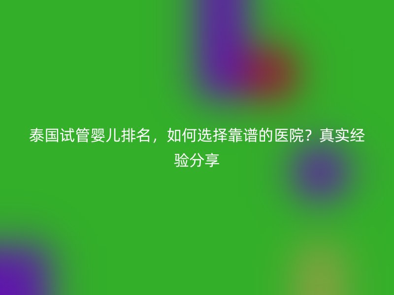 泰国试管婴儿排名,如何选择靠谱的医院?真实经验分享