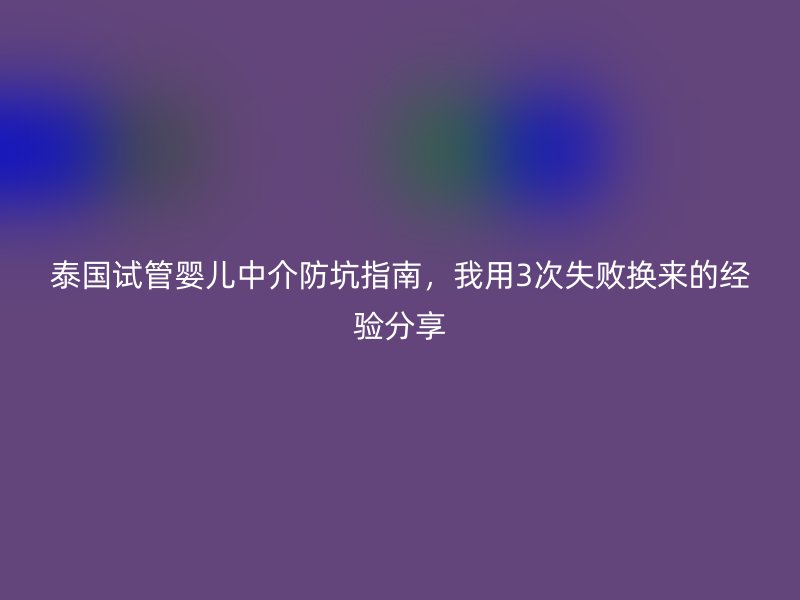 泰国试管婴儿中介防坑指南,我用3次失败换来的经验分享