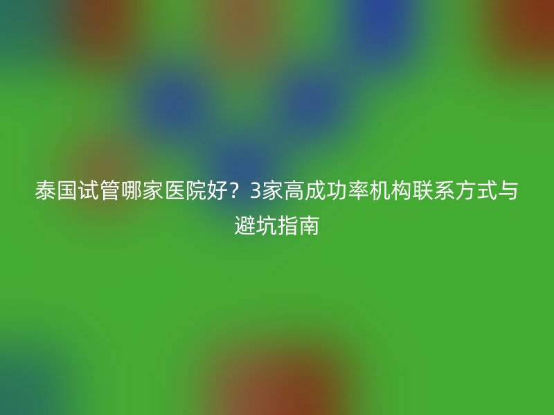 泰国试管哪家医院好？3家高成功率机构联系方式与避坑指南