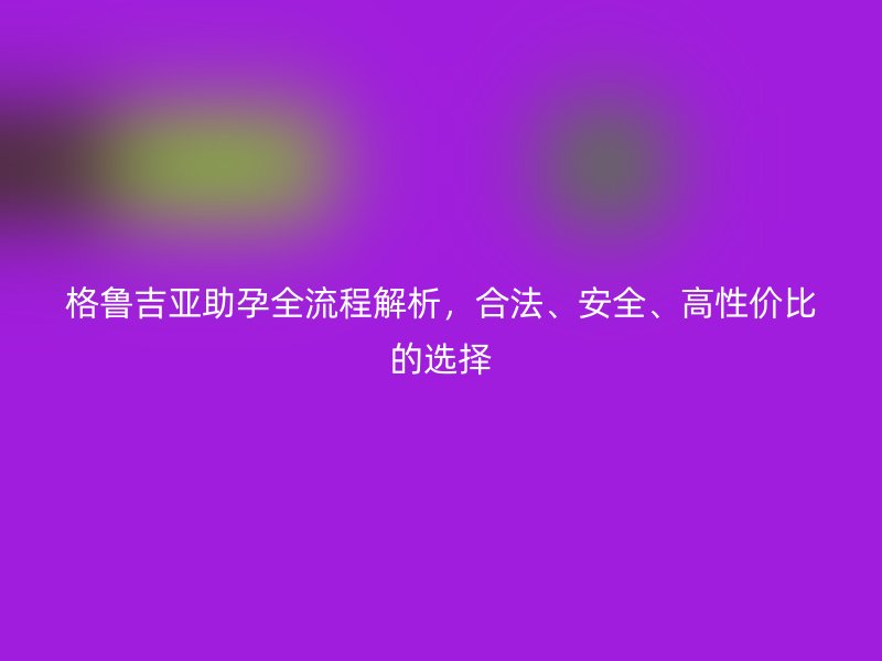 格鲁吉亚助孕全流程解析,合法、安全、高性价比的选择
