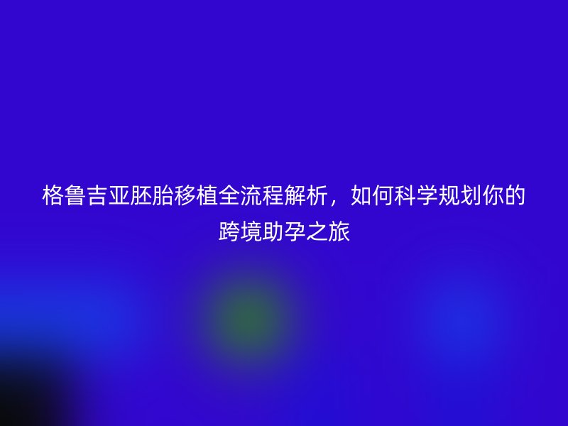 格鲁吉亚胚胎移植全流程解析，如何科学规划你的跨境助孕之旅