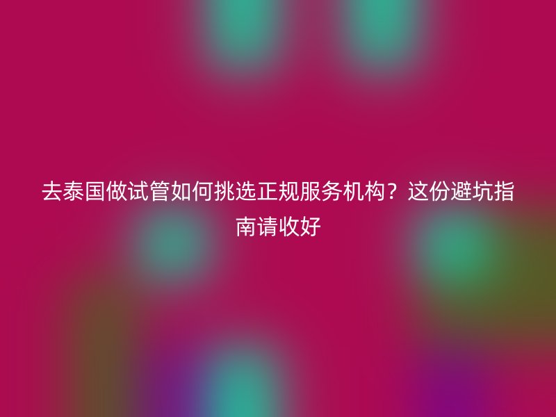 去泰国做试管如何挑选正规服务机构？这份避坑指南请收好
