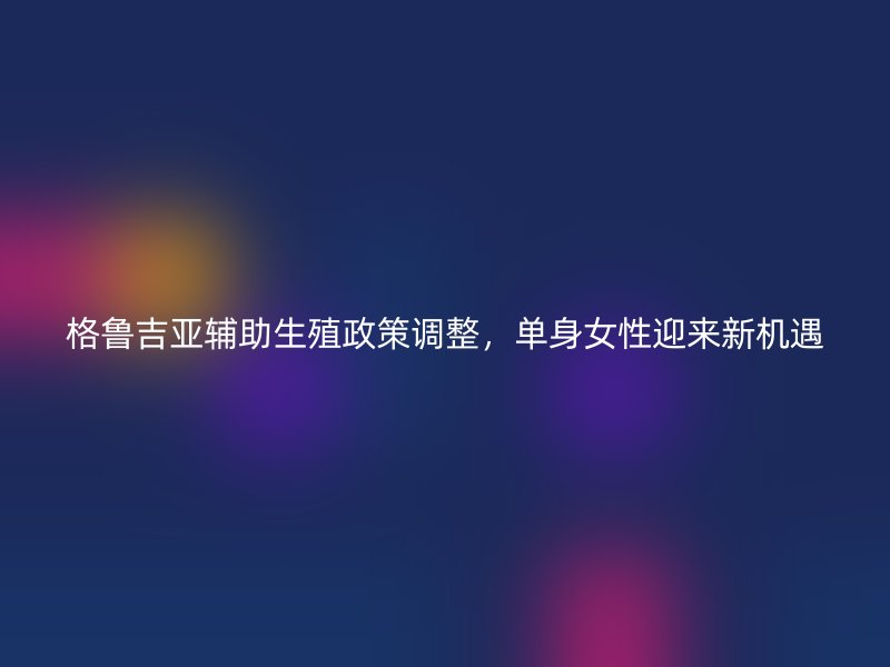 格鲁吉亚辅助生殖政策调整,单身女性迎来新机遇