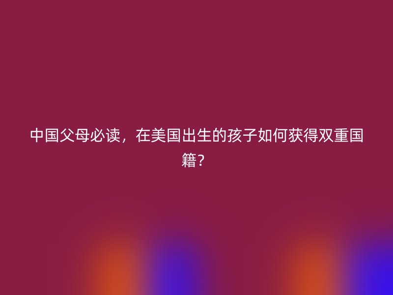 中国父母必读，在美国出生的孩子如何获得双重国籍？