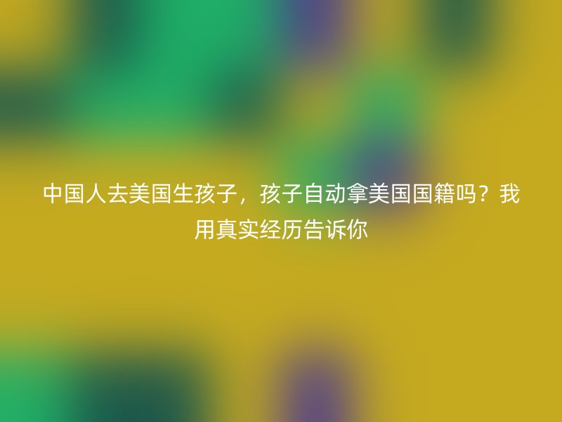 中国人去美国生孩子，孩子自动拿美国国籍吗？我用真实经历告诉你