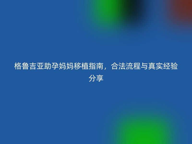 格鲁吉亚助孕妈妈移植指南,合法流程与真实经验分享