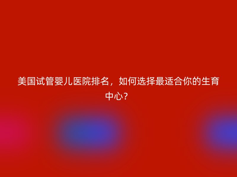 美国试管婴儿医院排名，如何选择最适合你的生育中心？