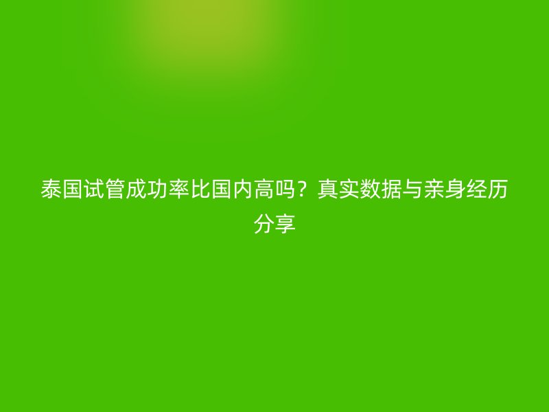 泰国试管成功率比国内高吗？真实数据与亲身经历分享