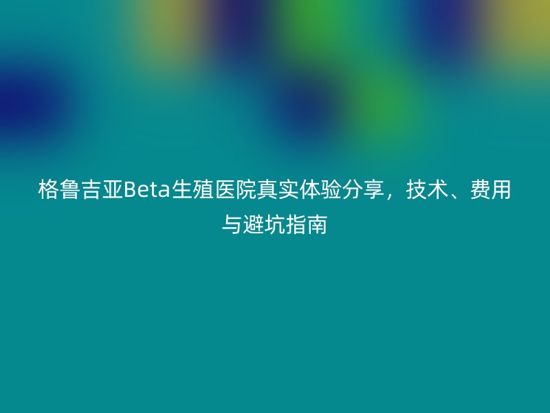 格鲁吉亚Beta生殖医院真实体验分享，技术、费用与避坑指南
