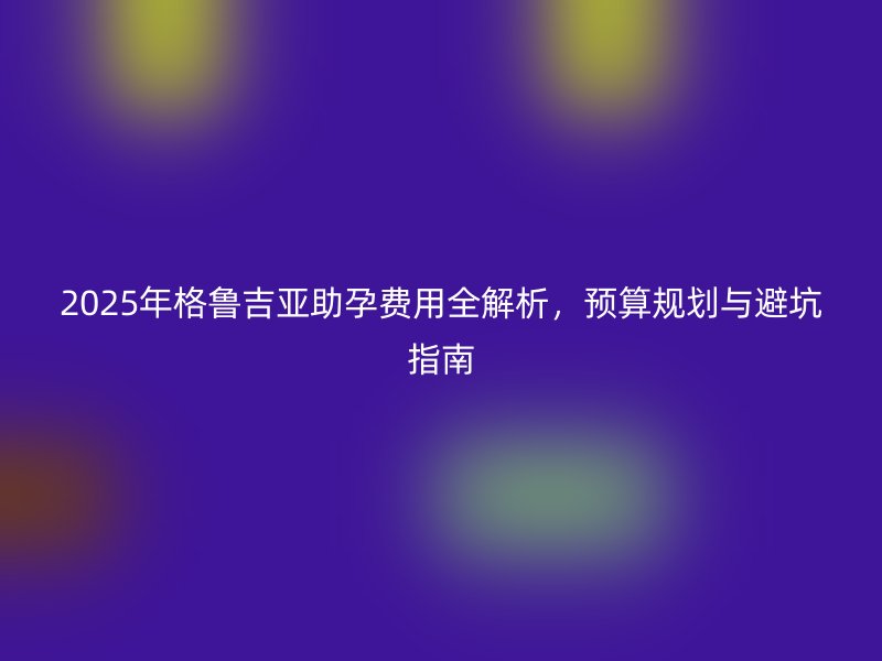 2025年格鲁吉亚助孕费用全解析,预算规划与避坑指南