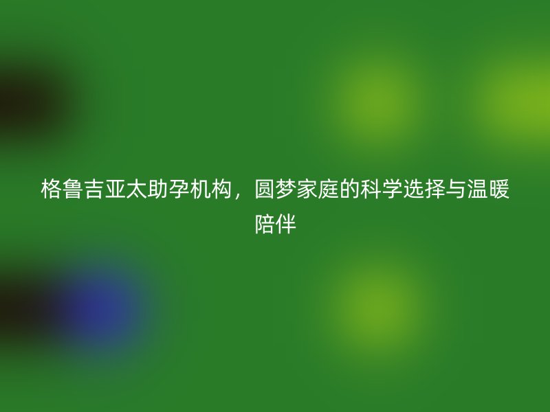 格鲁吉亚太助孕机构，圆梦家庭的科学选择与温暖陪伴