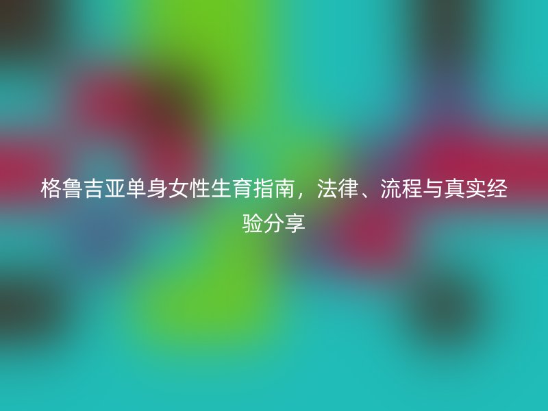 格鲁吉亚单身女性生育指南,法律、流程与真实经验分享
