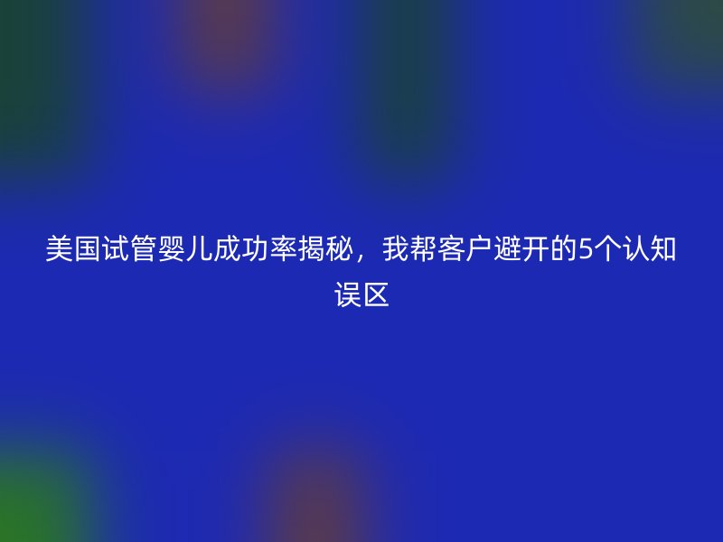 美国试管婴儿成功率揭秘,我帮客户避开的5个认知误区