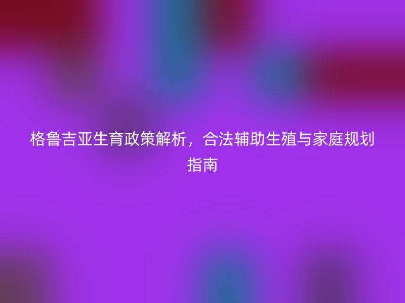 格鲁吉亚生育政策解析，合法辅助生殖与家庭规划指南