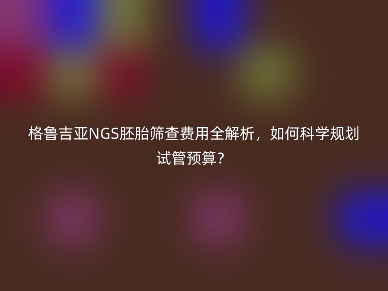 格鲁吉亚NGS胚胎筛查费用全解析,如何科学规划试管预算?