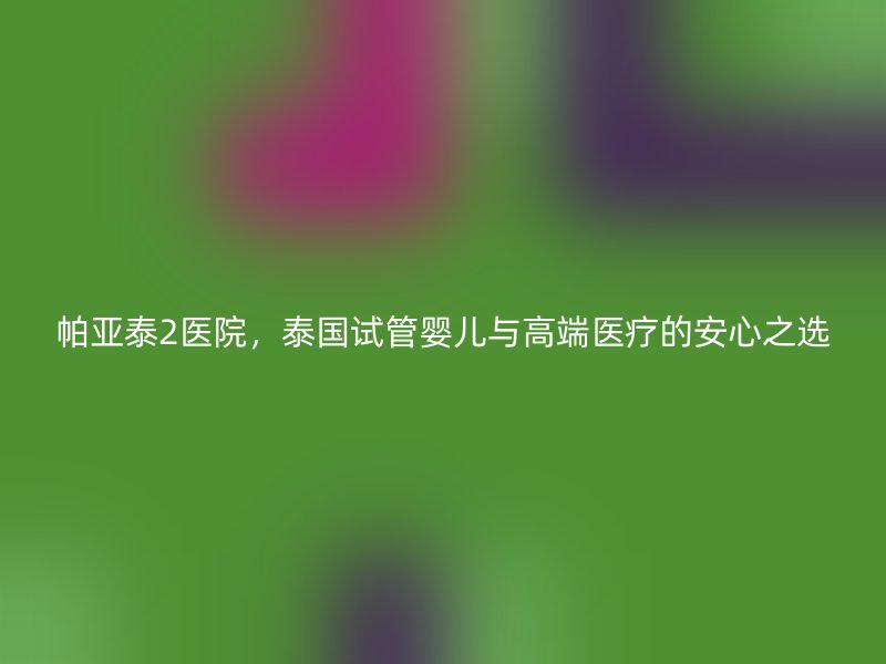 帕亚泰2医院，泰国试管婴儿与高端医疗的安心之选