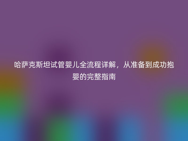 哈萨克斯坦试管婴儿全流程详解,从准备到成功抱婴的完整指南
