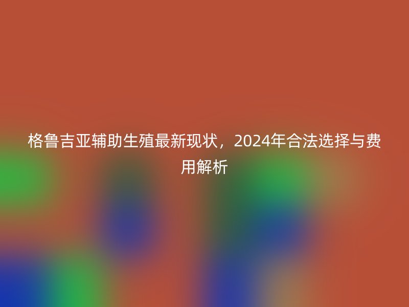 格鲁吉亚辅助生殖最新现状，2024年合法选择与费用解析
