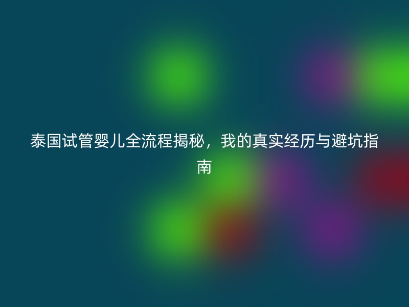 泰国试管婴儿全流程揭秘,我的真实经历与避坑指南
