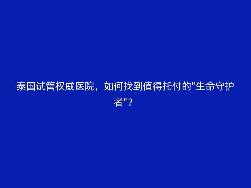 泰国试管权威医院,如何找到值得托付的