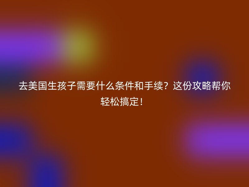 去美国生孩子需要什么条件和手续？这份攻略帮你轻松搞定！