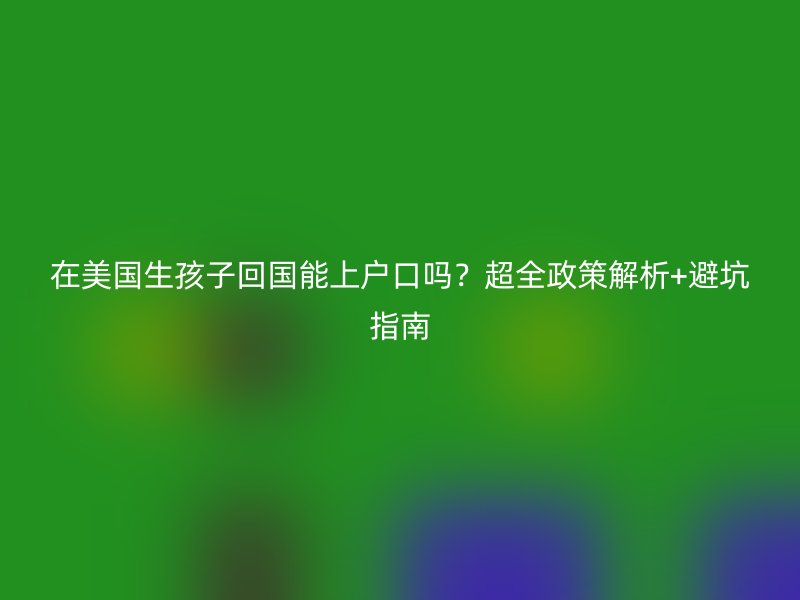 在美国生孩子回国能上户口吗？超全政策解析+避坑指南