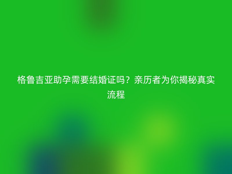 格鲁吉亚助孕需要结婚证吗？亲历者为你揭秘真实流程
