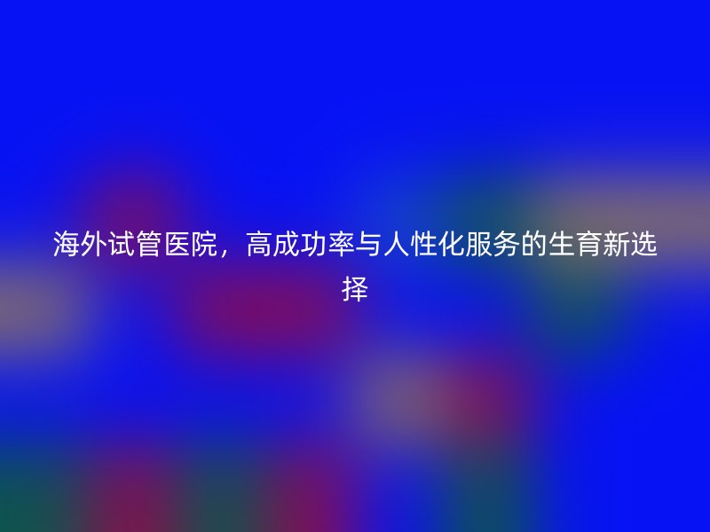 海外试管医院，高成功率与人性化服务的生育新选择
