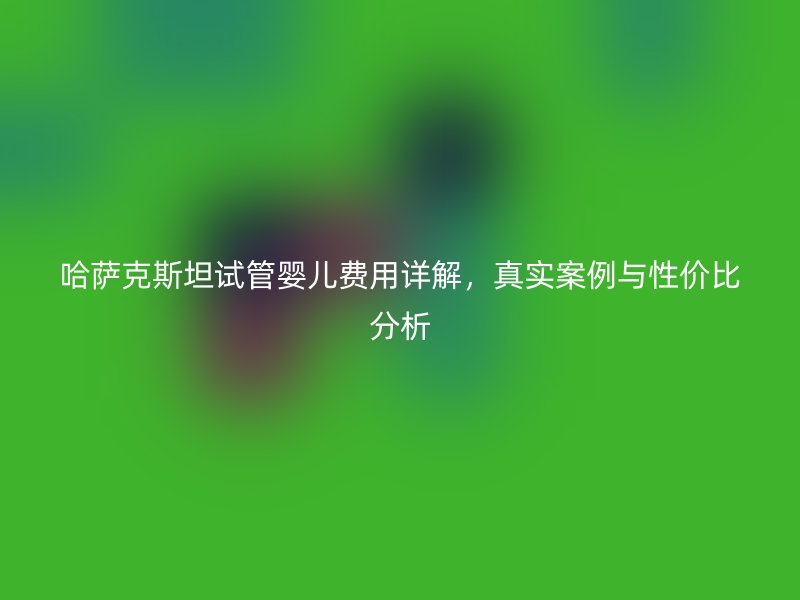 哈萨克斯坦试管婴儿费用详解,真实案例与性价比分析
