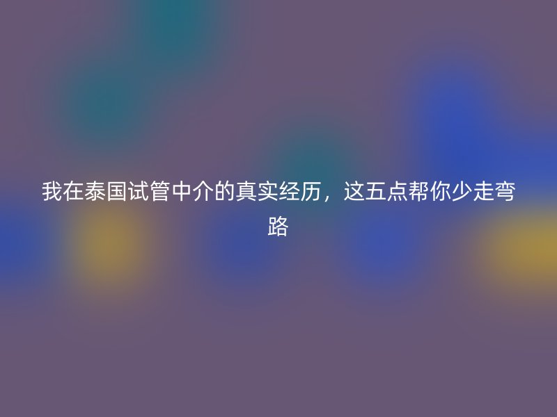 我在泰国试管中介的真实经历，这五点帮你少走弯路
