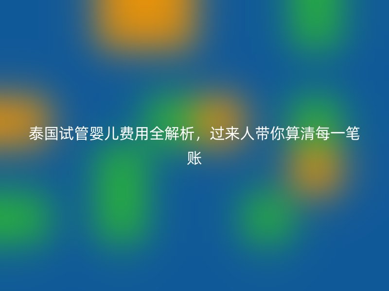 泰国试管婴儿费用全解析,过来人带你算清每一笔账