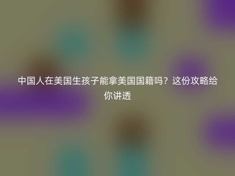 中国人在美国生孩子能拿美国国籍吗？这份攻略给你讲透