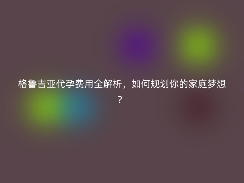 格鲁吉亚代孕费用全解析，如何规划你的家庭梦想？